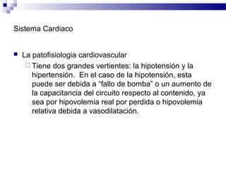 Sistema Cardiaco
 La patofisiologia cardiovascular
 Tiene dos grandes vertientes: la hipotensión y la
hipertensión. En el caso de la hipotensión, esta
puede ser debida a “fallo de bomba” o un aumento de
la capacitancia del circuito respecto al contenido, ya
sea por hipovolemia real por perdida o hipovolemia
relativa debida a vasodilatación.
 