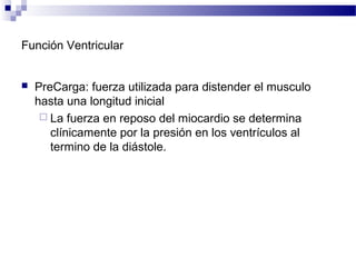 Función Ventricular
 PreCarga: fuerza utilizada para distender el musculo
hasta una longitud inicial
 La fuerza en reposo del miocardio se determina
clínicamente por la presión en los ventrículos al
termino de la diástole.
 