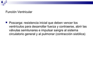 Función Ventricular
 Poscarga: resistencia inicial que deben vencer los
ventrículos para desarrollar fuerza y contraerse, abrir las
válvulas semilunares e impulsar sangre al sistema
circulatorio general y al pulmonar (contracción sistólica)
 