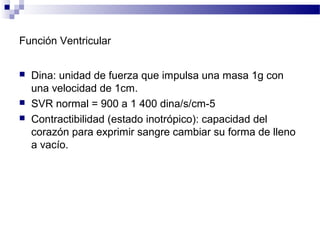 Función Ventricular
 Dina: unidad de fuerza que impulsa una masa 1g con
una velocidad de 1cm.
 SVR normal = 900 a 1 400 dina/s/cm-5
 Contractibilidad (estado inotrópico): capacidad del
corazón para exprimir sangre cambiar su forma de lleno
a vacío.
 
