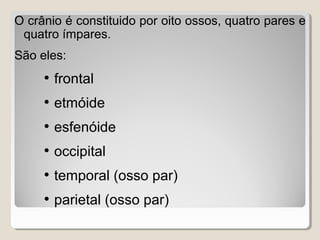 O crânio é constituido por oito ossos, quatro pares e
quatro ímpares.
São eles:

• frontal
• etmóide
• esfenóide
• occipital
• temporal (osso par)
• parietal (osso par)

 