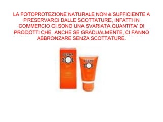 LA FOTOPROTEZIONE NATURALE NON è SUFFICIENTE A PRESERVARCI DALLE SCOTTATURE, INFATTI IN COMMERCIO CI SONO UNA SVARIATA QUANTITA’ DI PRODOTTI CHE, ANCHE SE GRADUALMENTE, CI FANNO ABBRONZARE SENZA SCOTTATURE. 