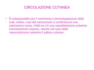 CIRCOLAZIONE CUTANEA È indispensabile per il nutrimento e termoregolazione della cute, inoltre i vasi del microcircolo ci conferiscono una colorazione rosea, infatti se c’è una vasodilatazione subentra l’arrossamento cutaneo, mentre nel caso della vasocostrizione subentra il pallore cutaneo. 