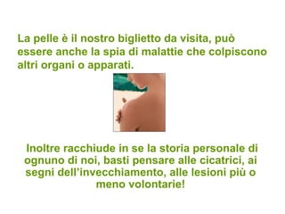 La pelle è il nostro biglietto da visita, può essere anche la spia di malattie che colpiscono altri organi o apparati. Inoltre racchiude in se la storia personale di ognuno di noi, basti pensare alle cicatrici, ai segni dell’invecchiamento, alle lesioni più o meno volontarie! 