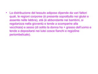 La distribuzione del tessuto adiposo dipende da vari fattori quali, le regioni corporee (è presente soprattutto nei glutei e assente nelle labbra), età (è abbondante nei bambini, si regolarizza nella gioventù e tende a scomparire alla vecchiaia) e sesso (di solito la donna ha + grasso dell’uomo e tende a depositarsi nei lutei cosce fianchi e regio0ne periombelicale). 