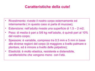 Caratteristiche della cute! Rivestimento: riveste il nostro corpo esternamente ed internamente ( in questo caso si parla dì mucose); Estensione: nell’adulto riveste una superficie di 1.5 – 2 m2; Peso: di media è pari a 5/6 kg nell’adulto, è quindi pari al 10% del nostro corpo; Spessore: è variabile, compreso tra 0.5 mm e 5 mm in base alle diverse regioni del corpo (è maggiore a livello palmare e plantare, ed è minore a livello delle palpebre); Elasticità: è molto elastica, resistente e distensibile, caratteristiche che vengono meno  con l’età.  