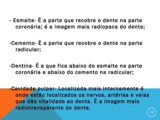 - Esmalte- È a parte que recobre o dente na parte
coronária; é a imagem mais radiopaca do dente;
-Cemento- È a parte que recobre o dente na parte
radicular;
-Dentina- È a que fica abaixo do esmalte na parte
coronária e abaixo do cemento na radicular;
-Cavidade pulpar- Localizada mais internamente é
onde estão localizados os nervos, artérias e veias
que dão vitalidade ao dente. È a imagem mais
radiotransparente do dente.

13

 