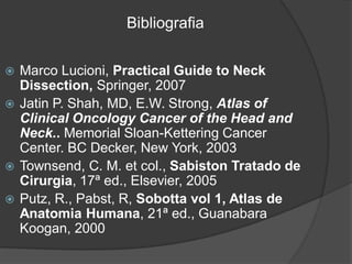 Marco Lucioni, Practical Guide to Neck
Dissection, Springer, 2007
 Jatin P. Shah, MD, E.W. Strong, Atlas of
Clinical Oncology Cancer of the Head and
Neck.. Memorial Sloan-Kettering Cancer
Center. BC Decker, New York, 2003
 Townsend, C. M. et col., Sabiston Tratado de
Cirurgia, 17ª ed., Elsevier, 2005
 Putz, R., Pabst, R, Sobotta vol 1, Atlas de
Anatomia Humana, 21ª ed., Guanabara
Koogan, 2000
Bibliografia
 