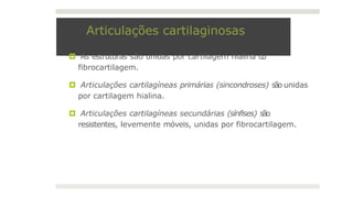 Articulações cartilaginosas
🞑 As estruturas são unidas por cartilagem hialina o
u
fibrocartilagem.
🞑 Articulações cartilagíneas primárias (sincondroses) são unidas
por cartilagem hialina.
🞑 Articulações cartilagíneas secundárias (sínfises) são
resistentes, levemente móveis, unidas por fibrocartilagem.
 
