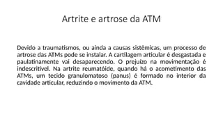 Artrite e artrose da ATM
Devido a traumatismos, ou ainda a causas sistêmicas, um processo de
artrose das ATMs pode se instalar. A cartilagem articular é desgastada e
paulatinamente vai desaparecendo. O prejuízo na movimentação é
indescritível. Na artrite reumatóide, quando há o acometimento das
ATMs, um tecido granulomatoso (panus) é formado no interior da
cavidade articular, reduzindo o movimento da ATM.
 