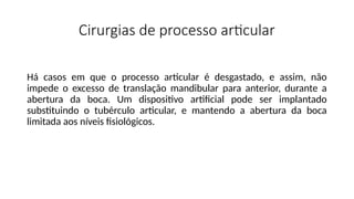Cirurgias de processo articular
Há casos em que o processo articular é desgastado, e assim, não
impede o excesso de translação mandibular para anterior, durante a
abertura da boca. Um dispositivo artificial pode ser implantado
substituindo o tubérculo articular, e mantendo a abertura da boca
limitada aos níveis fisiológicos.
 