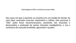 Propriocepção na ATM e a contratura muscular reflexa
Nos casos em que o paciente se encontra em um estado de tensão, há
uma hiper contração muscular involuntária e reflexa. Este processo é
“lido” pelos fusos neuromusculares, presentes nos músculos e
desencadeia a contração de outros músculos mastigatórios, e /ou a
contratura do músculo envolvido, agravando o quadro.
 