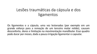Lesões traumáticas da cápsula e dos
ligamentos
Os ligamentos e a cápsula, uma vez lesionados (por exemplo em um
grande esforço para a remoção de um terceiro molar retido), causam
desconforto, dores e limitação na movimentação mandibular. Esse quadro
pode durar por meses, dada a pouca irrigação ligamentar e capsular.
 