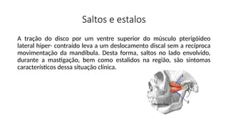 Saltos e estalos
A tração do disco por um ventre superior do músculo pterigóideo
lateral hiper- contraído leva a um deslocamento discal sem a recíproca
movimentação da mandíbula. Desta forma, saltos no lado envolvido,
durante a mastigação, bem como estalidos na região, são sintomas
característicos dessa situação clínica.
 