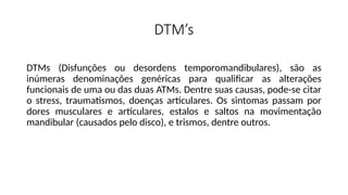 DTM’s
DTMs (Disfunções ou desordens temporomandibulares), são as
inúmeras denominações genéricas para qualificar as alterações
funcionais de uma ou das duas ATMs. Dentre suas causas, pode-se citar
o stress, traumatismos, doenças articulares. Os sintomas passam por
dores musculares e articulares, estalos e saltos na movimentação
mandibular (causados pelo disco), e trismos, dentre outros.
 