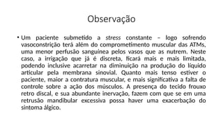 Observação
• Um paciente submetido a stress constante – logo sofrendo
vasoconstrição terá além do comprometimento muscular das ATMs,
uma menor perfusão sanguínea pelos vasos que as nutrem. Neste
caso, a irrigação que já é discreta, ficará mais e mais limitada,
podendo inclusive acarretar na diminuição na produção do líquido
articular pela membrana sinovial. Quanto mais tenso estiver o
paciente, maior a contratura muscular, e mais significativa a falta de
controle sobre a ação dos músculos. A presença do tecido frouxo
retro discal, e sua abundante inervação, fazem com que se em uma
retrusão mandibular excessiva possa haver uma exacerbação do
sintoma álgico.
 