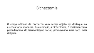 Bichectomia
O corpo adiposo da bochecha vem sendo objeto de destaque na
estética facial moderna. Sua remoção, a bichectomia, é realizada como
procedimento de harmonização facial, promovendo uma face mais
delgada.
 