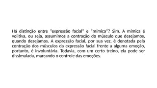 Há distinção entre “expressão facial” e “mímica”? Sim. A mímica é
volitiva, ou seja, assumimos a contração do músculo que desejamos,
quando desejamos. A expressão facial, por sua vez, é denotada pela
contração dos músculos da expressão facial frente a alguma emoção,
portanto, é involuntária. Todavia, com um certo treino, ela pode ser
dissimulada, marcando o controle das emoções.
 