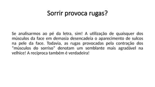 Sorrir provoca rugas?
Se analisarmos ao pé da letra, sim! A utilização de quaisquer dos
músculos da face em demasia desencadeia o aparecimento de sulcos
na pele da face. Todavia, as rugas provocadas pela contração dos
“músculos do sorriso” denotam um semblante mais agradável na
velhice! A recíproca também é verdadeira!
 