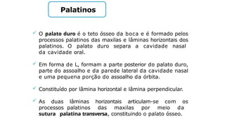 Palatinos
 O palato duro é o teto ósseo da boca e é formado pelos
processos palatinos das maxilas e lâminas horizontais dos
palatinos. O palato duro separa a cavidade nasal
da cavidade oral.
 Em forma de L, formam a parte posterior do palato duro,
parte do assoalho e da parede lateral da cavidade nasal
e uma pequena porção do assoalho da órbita.
 Constituído por lâmina horizontal e lâmina perpendicular.
 As duas lâminas horizontais articulam-se com os
processos palatinos das maxilas por meio da
sutura palatina transversa, constituindo o palato ósseo.
 