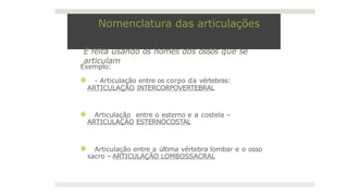 Nomenclatura das articulações
É feita usando os nomes dos ossos que se
articulam
Exemplo:
⦿ - Articulação entre os corpo da vértebras:
ARTICULAÇÃO INTERCORPOVERTEBRAL
⦿ Articulação entre o esterno e a costela –
ARTICULAÇÃO ESTERNOCOSTAL
⦿ Articulação entre a última vértebra lombar e o osso
sacro – ARTICULAÇÃO LOMBOSSACRAL
 