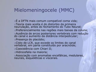 Mielomeningocele (MMC)
É a DFTN mais comum compatível coma vida;
Teoria mais aceita é do distúrbio da primeira
neurulação, antes do fechamento do Tubo Neural;
Preferencialmente nas regiões mais baixas da coluna;
Ausência de arcos posteriores vertebrais com redução
do canal e aumento da distância interpedicular;
Presença do placódio;
Cisto de LCR, que excede os limites do canal
vertebral, em parte constituído por aracnóide;
Coexistência com Chiari II;
Hidrocefalia na maioria;
Associação com anomalias encefálicas, medulares,
neurais, esqueléticas e viscerais.
 