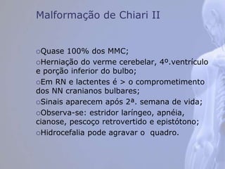Malformação de Chiari II
Quase 100% dos MMC;
Herniação do verme cerebelar, 4º.ventrículo
e porção inferior do bulbo;
Em RN e lactentes é > o comprometimento
dos NN cranianos bulbares;
Sinais aparecem após 2ª. semana de vida;
Observa-se: estridor laríngeo, apnéia,
cianose, pescoço retrovertido e epistótono;
Hidrocefalia pode agravar o quadro.
 