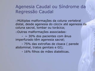 Agenesia Caudal ou Síndrome da
Regressão Caudal
Múltiplas malformações da coluna vertebral
distal, desde agenesia do cóccix até agenesia da
coluna sacral, lombar ou torácica;
Outras malformações associadas:
- ~ 30% dos pacientes com ânus
imperfurado têm agenesia sacral;
- 75% das extrofias de cloaca ( parede
abdominal, tratos genitais e GI);
- 16% filhos de mães diabéticas.
 