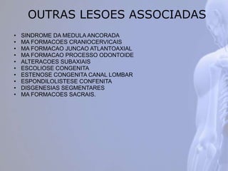 OUTRAS LESOES ASSOCIADAS
• SINDROME DA MEDULA ANCORADA
• MA FORMACOES CRANIOCERVICAIS
• MA FORMACAO JUNCAO ATLANTOAXIAL
• MA FORMACAO PROCESSO ODONTOIDE
• ALTERACOES SUBAXIAIS
• ESCOLIOSE CONGENITA
• ESTENOSE CONGENITA CANAL LOMBAR
• ESPONDILOLISTESE CONFENITA
• DISGENESIAS SEGMENTARES
• MA FORMACOES SACRAIS.
 