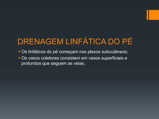 DRENAGEM LINFÁTICA DO PÉ
 Os linfáticos do pé começam nos plexos subcutâneos;
 Os vasos coletores consistem em vasos superficiais e
profundos que seguem as veias.

 