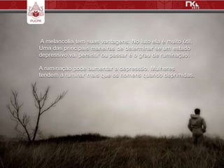A melancolia tem suas vantagens. No luto ela é muito útil.
Uma das principais maneiras de determinar se um estado
depressivo vai persistir ou passar é o grau de ruminação.

A ruminação pode aumentar a depressão. Mulheres
tendem a ruminar mais que os homens quando deprimidas.
 