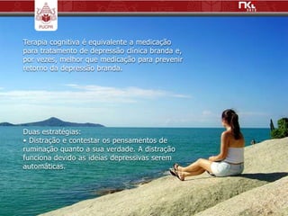 Terapia cognitiva é equivalente a medicação
para tratamento de depressão clínica branda e,
por vezes, melhor que medicação para prevenir
retorno da depressão branda.




Duas estratégias:
• Distração e contestar os pensamentos de
ruminação quanto a sua verdade. A distração
funciona devido as ideias depressivas serem
automáticas.
 