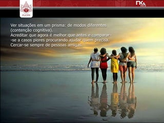 Ver situações em um prisma: de modos diferentes
(contenção cognitiva).
Acreditar que agora é melhor que antes e comparar-
-se a casos piores procurando ajudar quem precisa.
Cercar-se sempre de pessoas amigas.
 