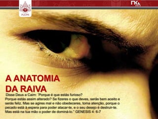 A ANATOMIA
DA RAIVA
Disse Deus a Caim: ”Porque é que estás furioso?
Porque estás assim alterado? Se fizeres o que deves, serás bem aceito e
serás feliz. Mas se agires mal e não obedeceres, toma atenção, porque o
pecado está à espera para poder atacar-te, e o seu desejo é destruir-te.
Mas está na tua mão o poder de dominá-lo.” GENESIS 4: 6-7
 