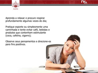 Aprenda a relaxar e procure respirar
profundamente algumas vezes do dia;

Pratique esporte ou simplesmente uma
caminhada e tente evitar café, bebidas e
produtos que contenham estimulante
(coca, cafeína, cigarro);

Observe seus pensamentos e direcione-os
para fins positivos.
 