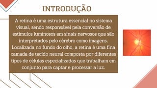 A retina é uma estrutura essencial no sistema
visual, sendo responsável pela conversão de
estímulos luminosos em sinais nervosos que são
interpretados pelo cérebro como imagens.
Localizada no fundo do olho, a retina é uma fina
camada de tecido neural composta por diferentes
tipos de células especializadas que trabalham em
conjunto para captar e processar a luz.
INTRODUÇÃO
 