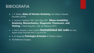 BIBIOGRAFIA
 1.-F. Netter: Atlas of Human Anatomy, 6th Edition, Elsevier
Saunders (2014)
 2.-Lauren E. Karbach, MD,* John Elfar, MD* Elbow Instability:
Anatomy, Biomechanics, Diagnostic Maneuvers, and
Testing. J Hand Surg Am. r Vol. 42, February 2017.
 3.-JOSÉ M. VARAONA y JUAN P. SIMONE Inestabilidad del codo Rev Asoc
Argent Ortop Traumatol Año 71, pp 353-361
 4.-A.I Kapandji Fisiologia Articular 6ª Edicion, tomo I
 AO Reference Surgery.
 