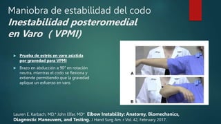 Maniobra de estabilidad del codo
Inestabilidad posteromedial
en Varo ( VPMI)
 Prueba de estrés en varo asistida
por gravedad para VPMI
 Brazo en abducción a 90° en rotación
neutra, mientras el codo se flexiona y
extiende permitiendo que la gravedad
aplique un esfuerzo en varo.
Lauren E. Karbach, MD,* John Elfar, MD* Elbow Instability: Anatomy, Biomechanics,
Diagnostic Maneuvers, and Testing. J Hand Surg Am. r Vol. 42, February 2017.
 