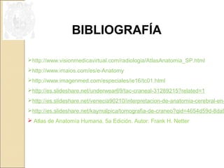 BIBLIOGRAFÍA 
http://www.visionmedicavirtual.com/radiologia/AtlasAnatomia_SP.html 
http://www.imaios.com/es/e-Anatomy 
http://www.imagenmed.com/especiales/ie16/tc01.html 
http://es.slideshare.net/underwear69/tac-craneal-31289215?related=1 
http://es.slideshare.net/venecia90210/interpretacion-de-anatomia-cerebral-en-http://es.slideshare.net/kaymalpica/tomografia-de-craneo?qid=4654d59d-8da9- Atlas de Anatomía Humana, 5a Edición. Autor: Frank H. Netter 
