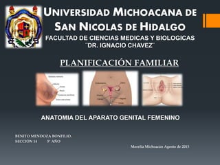 UNIVERSIDAD MICHOACANA DE
SAN NICOLAS DE HIDALGO
FACULTAD DE CIENCIAS MEDICAS Y BIOLOGICAS
¨DR. IGNACIO CHAVEZ¨
BENITO MENDOZA BONFILIO.
SECCIÓN 14 5° AÑO
Morelia Michoacán Agosto de 2015
PLANIFICACIÓN FAMILIAR
ANATOMIA DEL APARATO GENITAL FEMENINO
 
