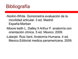 Bibliografía
-Norkin-White. Goniometría evaluación de la
  movilidad articular. 3 ed. Madrid
  España:Marban
-Moore keith L. Dalley II Arthur F. anatomía con
  orientación clínica. 5 ed. Mexico: 2009.
-Latarjet. Ruiz liard, Anatomía Humana. 4 ed.
  Mexico.Editorial medica panamericana. 2009.
 