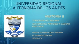UNIVERSIDAD REGIONAL
AUTONOMA DE LOS ANDES
ANATOMIA II
TOPOGRAFIA DEL ABDOMEN
ANATOMIA DEL PERITONEO Y CAVIDAD
PERITONEAL
VANESSA ESTEFANIA FLORES TURUSHINA
DR. ARMANDO QUINTANA
SEGUNDO “A”
 
