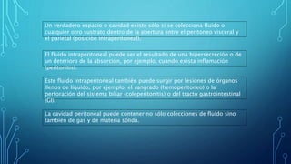Un verdadero espacio o cavidad existe sólo si se colecciona fluido o
cualquier otro sustrato dentro de la abertura entre el peritoneo visceral y
el parietal (posición intraperitoneal).
El fluido intraperitoneal puede ser el resultado de una hipersecreción o de
un deterioro de la absorción, por ejemplo, cuando exista inflamación
(peritonitis).
Este fluido intraperitoneal también puede surgir por lesiones de órganos
llenos de líquido, por ejemplo, el sangrado (hemoperitoneo) o la
perforación del sistema biliar (coleperitonitis) o del tracto gastrointestinal
(GI).
La cavidad peritoneal puede contener no sólo colecciones de fluido sino
también de gas y de materia sólida.
 