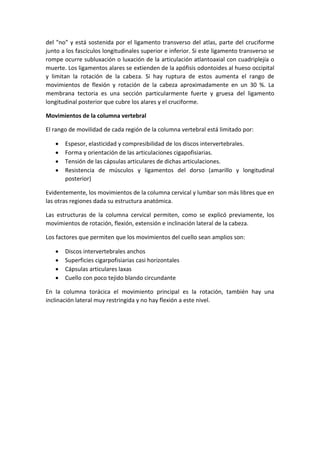 del "no" y está sostenida por el ligamento transverso del atlas, parte del cruciforme
junto a los fascículos longitudinales superior e inferior. Si este ligamento transverso se
rompe ocurre subluxación o luxación de la articulación atlantoaxial con cuadriplejía o
muerte. Los ligamentos alares se extienden de la apófisis odontoides al hueso occipital
y limitan la rotación de la cabeza. Si hay ruptura de estos aumenta el rango de
movimientos de flexión y rotación de la cabeza aproximadamente en un 30 %. La
membrana tectoria es una sección particularmente fuerte y gruesa del ligamento
longitudinal posterior que cubre los alares y el cruciforme.
Movimientos de la columna vertebral
El rango de movilidad de cada región de la columna vertebral está limitado por:
 Espesor, elasticidad y compresibilidad de los discos intervertebrales.
 Forma y orientación de las articulaciones cigapofisiarias.
 Tensión de las cápsulas articulares de dichas articulaciones.
 Resistencia de músculos y ligamentos del dorso (amarillo y longitudinal
posterior)
Evidentemente, los movimientos de la columna cervical y lumbar son más libres que en
las otras regiones dada su estructura anatómica.
Las estructuras de la columna cervical permiten, como se explicó previamente, los
movimientos de rotación, flexión, extensión e inclinación lateral de la cabeza.
Los factores que permiten que los movimientos del cuello sean amplios son:
 Discos intervertebrales anchos
 Superficies cigarpofisiarias casi horizontales
 Cápsulas articulares laxas
 Cuello con poco tejido blando circundante
En la columna torácica el movimiento principal es la rotación, también hay una
inclinación lateral muy restringida y no hay flexión a este nivel.
 