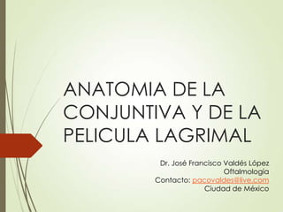 ANATOMIA DE LA
CONJUNTIVA Y DE LA
PELICULA LAGRIMAL
Dr. José Francisco Valdés López
Oftalmología
Contacto: pacovaldes@live.com
Ciudad de México
 