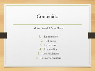 Contenido
Momentos del Acto Moral
1. La intención
2. El juicio
3. La decisión
4. Los medios
5. Los resultados
6. Las consecuencias