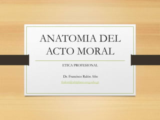 ANATOMIA DEL
ACTO MORAL
ETICA PROFESIONAL
Dr. Francisco Ralón Afre
fralon@altiplano.uvg.edu.gt
 