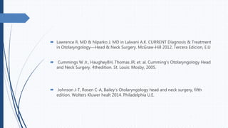  Lawrence R. MD & Niparko J. MD in Lalwani A.K. CURRENT Diagnosis & Treatment
in Otolaryngology—Head & Neck Surgery. McGraw-Hill 2012, Tercera Edicion, E.U
 Cummings W Jr., HaugheyBH, Thomas JR, et. al. Cumming’s Otolaryngology Head
and Neck Surgery. 4thedition. St. Louis: Mosby, 2005.
 Johnson J-T, Rosen C-A, Bailey’s Otolaryngology head and neck surgery, fifth
edition. Wolters Kluwer healt 2014. Philadelphia U.E.
 