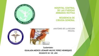 HOSPITAL CENTRAL
DE LAS FUERZAS
ARMADAS HCFFAA
RESIDENCIA DE
CIRUGÍA GENERAL
ANATOMÍA DE LA REGION
INGUIAL
Sustentate:
IGUALADA MEDICO JESMARY MILIVIC PEREZ HENRIQUEZ
RESIDENTE DE 1ER AÑO
 