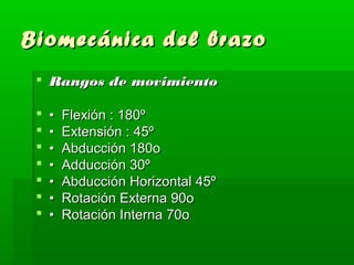 Biomecánica ddeell bbrraazzoo 
 RRaannggooss ddee mmoovviimmiieennttoo 
 •• FFlleexxiióónn :: 118800º 
 •• EExxtteennssiióónn :: 4455º 
 •• AAbbdduucccciióónn 118800oo 
 •• AAdddduucccciióónn 300º 
 •• AAbbdduucccciióónn HHoorriizzoonnttaall 4455º 
 •• RRoottaacciióónn EExxtteerrnnaa 9900oo 
 •• RRoottaacciióónn IInntteerrnnaa 7700oo 
